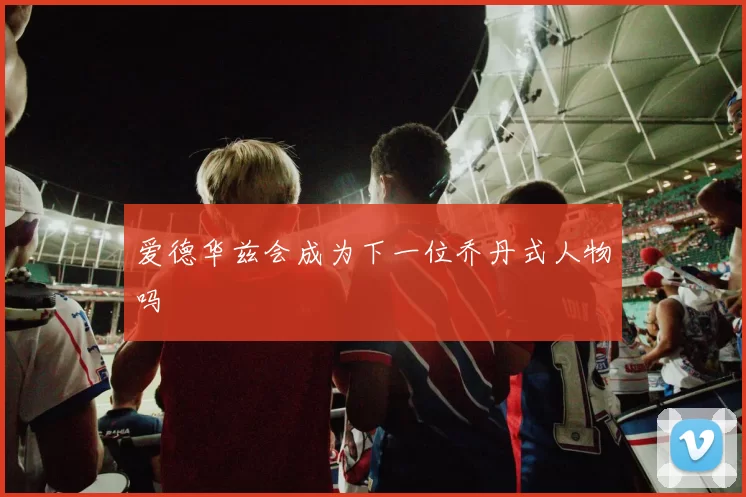 爱德华兹会成为下一位乔丹式人物吗