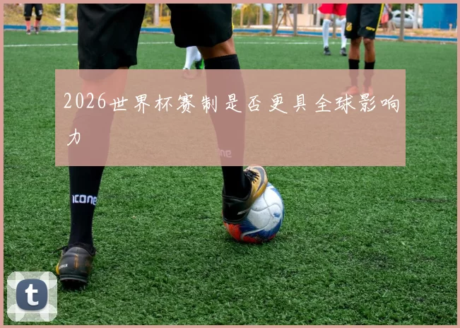 2026世界杯赛制是否更具全球影响力