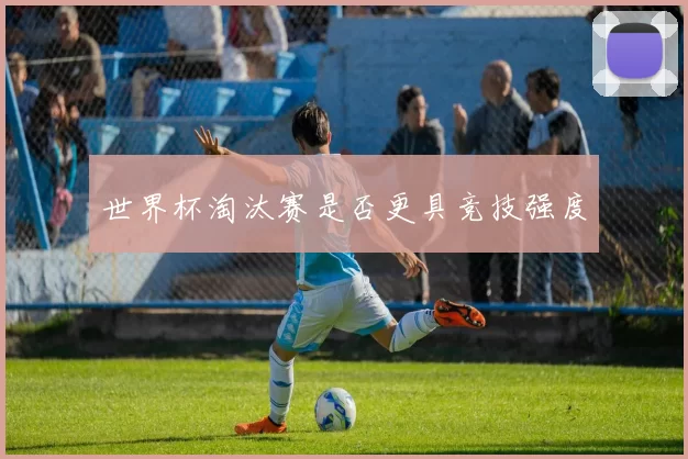 世界杯淘汰赛是否更具竞技强度